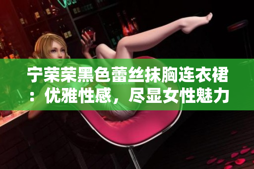寧榮榮黑色蕾絲抹胸連衣裙：優(yōu)雅性感，盡顯女性魅力