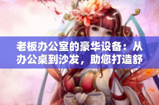 老板辦公室的豪華設(shè)備：從辦公桌到沙發(fā)，助您打造舒適高效工作環(huán)境