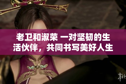 老衛(wèi)和淑榮 一對堅韌的生活伙伴,共同書寫美好人生 老衛(wèi)和淑榮 一對堅韌的生活伙伴,共同書寫美好人生