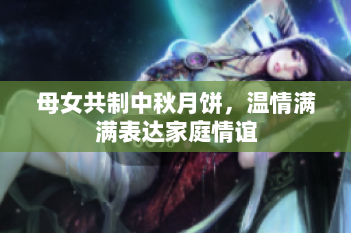 母女共制中秋月餅，溫情滿滿表達(dá)家庭情誼