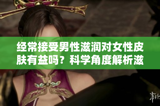 經常接受男性滋潤對女性皮膚有益嗎？科學角度解析滋潤對皮膚的影響