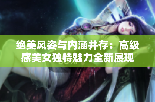 絕美風(fēng)姿與內(nèi)涵并存:高級(jí)感美女獨(dú)特魅力全新展現(xiàn) 絕美風(fēng)姿與內(nèi)涵并存:高級(jí)感美女獨(dú)特魅力全新展現(xiàn)