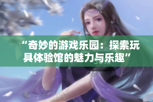 “奇妙的游戲樂園：探索玩具體驗(yàn)館的魅力與樂趣”