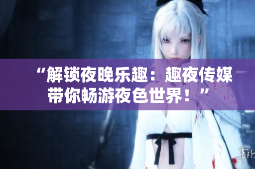 “解鎖夜晚樂趣：趣夜傳媒帶你暢游夜色世界！”