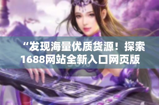 “發(fā)現(xiàn)海量?jī)?yōu)質(zhì)貨源!探索1688網(wǎng)站全新入口網(wǎng)頁(yè)版,輕松獲取供應(yīng)鏈資源!” “發(fā)現(xiàn)海量?jī)?yōu)質(zhì)貨源!探索1688網(wǎng)站全新入口網(wǎng)頁(yè)版,輕松獲取供應(yīng)鏈資源!”