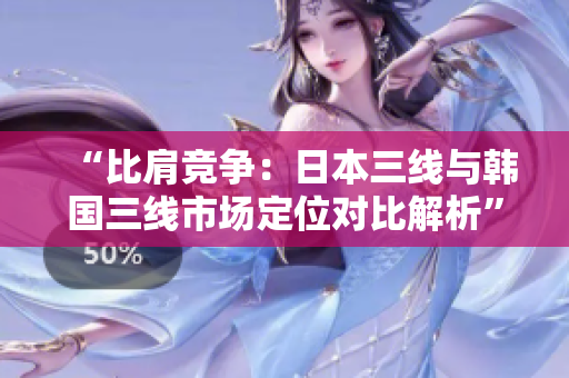 “比肩競爭：日本三線與韓國三線市場定位對比解析”