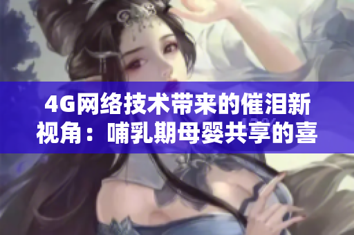4G網(wǎng)絡技術(shù)帶來的催淚新視角：哺乳期母嬰共享的喜悅