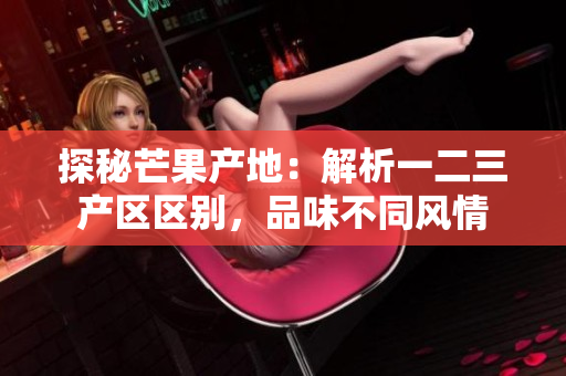 探秘芒果產(chǎn)地：解析一二三產(chǎn)區(qū)區(qū)別，品味不同風(fēng)情