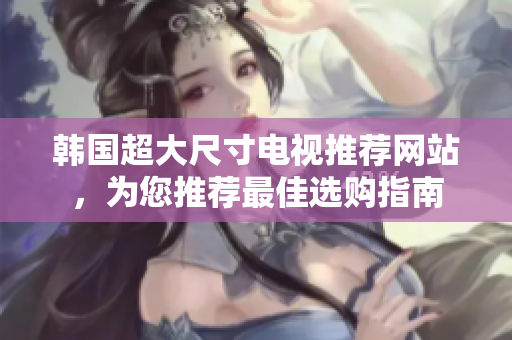 韓國(guó)超大尺寸電視推薦網(wǎng)站，為您推薦最佳選購(gòu)指南