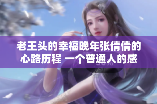 老王頭的幸福晚年張倩倩的心路歷程 一個(gè)普通人的感悟