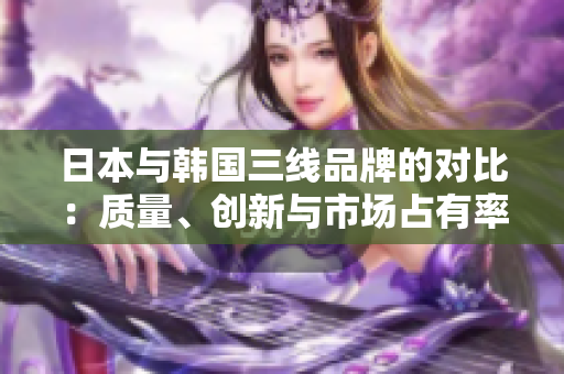 日本與韓國三線品牌的對(duì)比：質(zhì)量、創(chuàng)新與市場占有率詳解