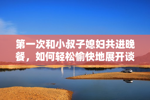 第一次和小叔子媳婦共進(jìn)晚餐，如何輕松愉快地展開談話？
