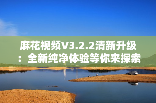 麻花視頻V3.2.2清新升級(jí)：全新純凈體驗(yàn)等你來探索