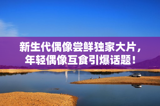 新生代偶像嘗鮮獨(dú)家大片，年輕偶像互食引爆話題！