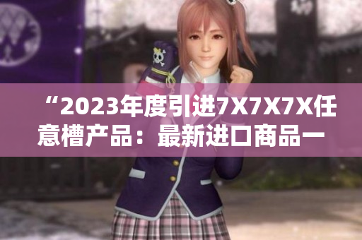 “2023年度引進(jìn)7X7X7X任意槽產(chǎn)品：最新進(jìn)口商品一覽”