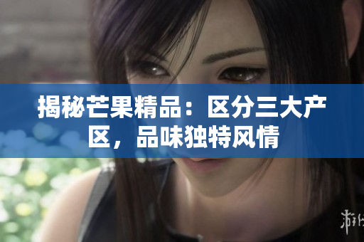 揭秘芒果精品：區(qū)分三大產(chǎn)區(qū)，品味獨(dú)特風(fēng)情