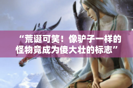 “荒誕可笑！像驢子一樣的怪物竟成為傻大壯的標(biāo)志”