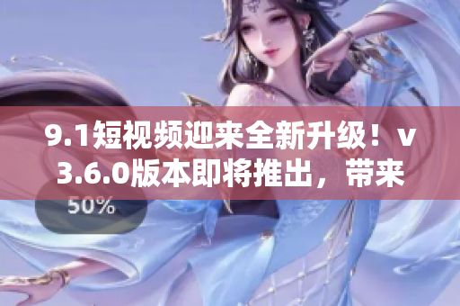 9.1短視頻迎來全新升級！v3.6.0版本即將推出，帶來全新體驗！