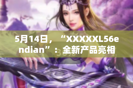 5月14日，“XXXXXL56endian”：全新產(chǎn)品亮相
