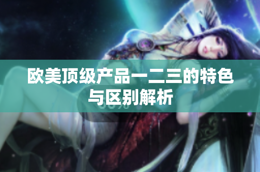 歐美頂級產(chǎn)品一二三的特色與區(qū)別解析