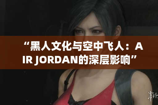 “黑人文化與空中飛人：AIR JORDAN的深層影響”