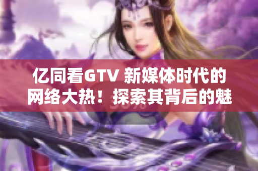 億同看GTV 新媒體時代的網(wǎng)絡(luò)大熱！探索其背后的魅力與未來