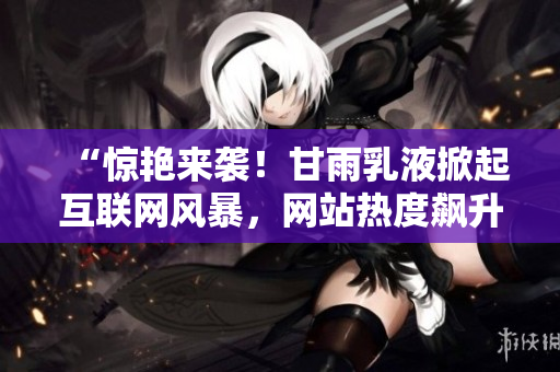 “驚艷來襲！甘雨乳液掀起互聯(lián)網(wǎng)風(fēng)暴，網(wǎng)站熱度飆升！”