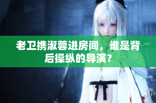 老衛(wèi)攜淑蓉進(jìn)房間，誰是背后操縱的導(dǎo)演？