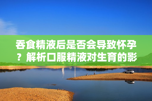 吞食精液后是否會導(dǎo)致懷孕？解析口服精液對生育的影響
