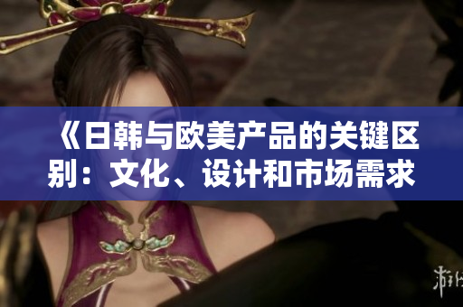 《日韓與歐美產(chǎn)品的關(guān)鍵區(qū)別：文化、設(shè)計(jì)和市場(chǎng)需求的碰撞》
