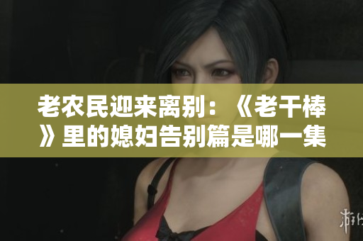 老農(nóng)民迎來離別：《老干棒》里的媳婦告別篇是哪一集？