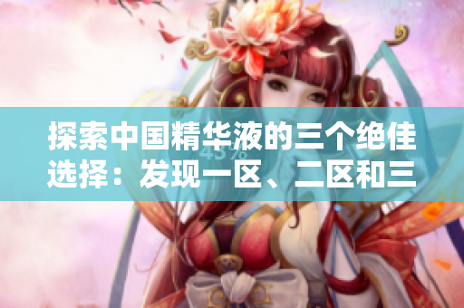 探索中國精華液的三個絕佳選擇：發(fā)現(xiàn)一區(qū)、二區(qū)和三區(qū)的國產(chǎn)明星產(chǎn)品
