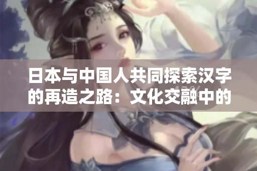 日本與中國人共同探索漢字的再造之路：文化交融中的漢字復興