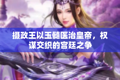 攝政王以玉髓醫(yī)治皇帝,權(quán)謀交織的宮廷之爭 攝政王以玉髓醫(yī)治皇帝,權(quán)謀交織的宮廷之爭
