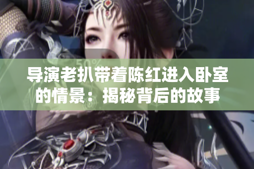 導(dǎo)演老扒帶著陳紅進(jìn)入臥室的情景：揭秘背后的故事