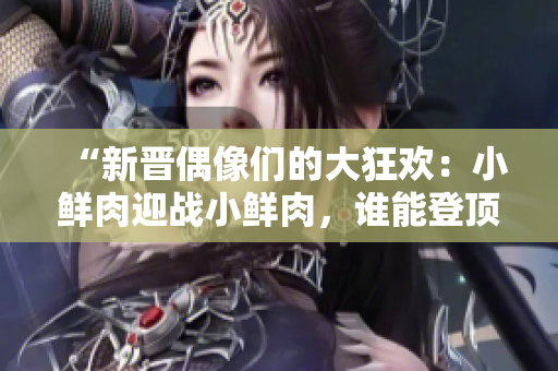 “新晉偶像們的大狂歡：小鮮肉迎戰(zhàn)小鮮肉，誰能登頂霸主？”
