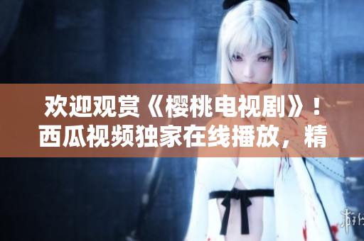 歡迎觀賞《櫻桃電視劇》！西瓜視頻獨(dú)家在線播放，精彩不容錯(cuò)過(guò)！