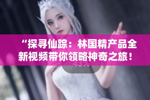 “探尋仙蹤：林國精產(chǎn)品全新視頻帶你領(lǐng)略神奇之旅！”