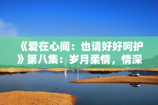 《愛(ài)在心間：也請(qǐng)好好呵護(hù)》第八集：歲月柔情，情深意長(zhǎng)