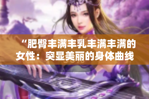 “肥臀豐滿豐乳豐滿豐滿的女性：突顯美麗的身體曲線”