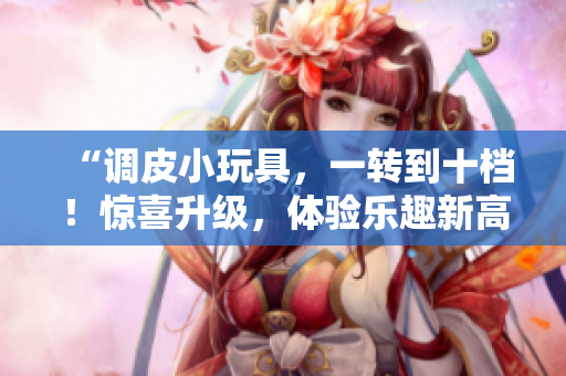 “調(diào)皮小玩具，一轉(zhuǎn)到十檔！驚喜升級(jí)，體驗(yàn)樂趣新高度！”