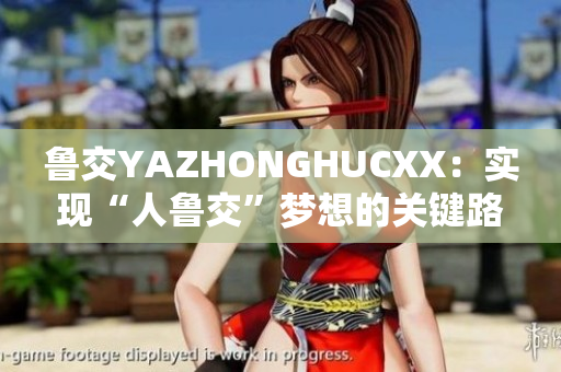 魯交YAZHONGHUCXX：實(shí)現(xiàn)“人魯交”夢(mèng)想的關(guān)鍵路徑
