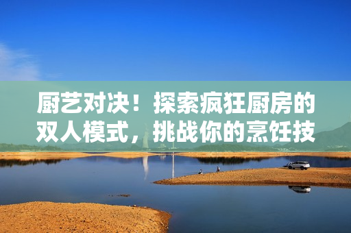 廚藝對(duì)決！探索瘋狂廚房的雙人模式，挑戰(zhàn)你的烹飪技能！