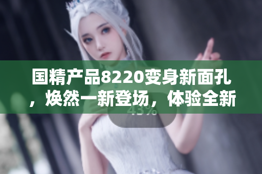 國(guó)精產(chǎn)品8220變身新面孔，煥然一新登場(chǎng)，體驗(yàn)全新升級(jí)款產(chǎn)品，驚喜連連等你發(fā)現(xiàn)