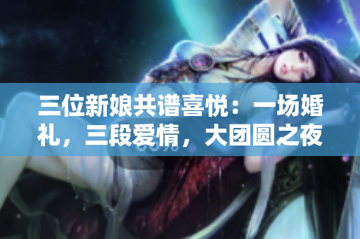 三位新娘共譜喜悅：一場(chǎng)婚禮，三段愛(ài)情，大團(tuán)圓之夜