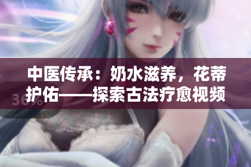 中醫(yī)傳承：奶水滋養(yǎng)，花蒂護(hù)佑——探索古法療愈視頻