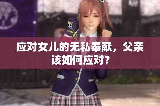 應(yīng)對(duì)女兒的無(wú)私奉獻(xiàn),父親該如何應(yīng)對(duì)? 應(yīng)對(duì)女兒的無(wú)私奉獻(xiàn),父親該如何應(yīng)對(duì)?