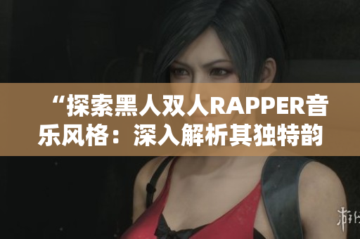 “探索黑人雙人RAPPER音樂風(fēng)格:深入解析其獨(dú)特韻律與文化內(nèi)涵” “探索黑人雙人RAPPER音樂風(fēng)格:深入解析其獨(dú)特韻律與文化內(nèi)涵”