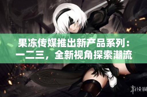 果凍傳媒推出新產(chǎn)品系列：一二三，全新視角探索潮流文化