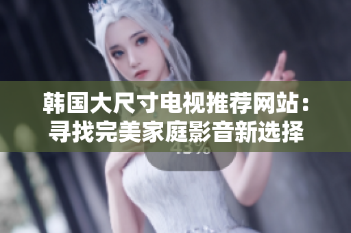 韓國大尺寸電視推薦網(wǎng)站：尋找完美家庭影音新選擇